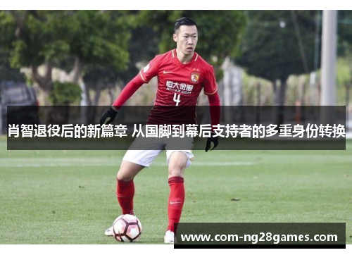 肖智退役后的新篇章 从国脚到幕后支持者的多重身份转换