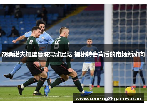 胡桑诺夫加盟曼城震动足坛 揭秘转会背后的市场新动向