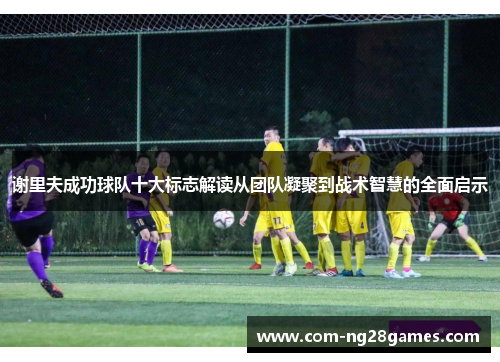 谢里夫成功球队十大标志解读从团队凝聚到战术智慧的全面启示 谢里夫成功球队十大标志解读从团队凝聚到战术智慧的全面启示