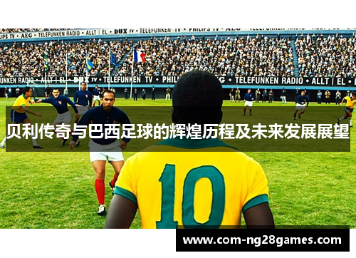 贝利传奇与巴西足球的辉煌历程及未来发展展望 贝利传奇与巴西足球的辉煌历程及未来发展展望
