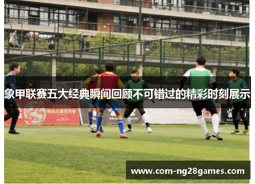 象甲联赛五大经典瞬间回顾不可错过的精彩时刻展示