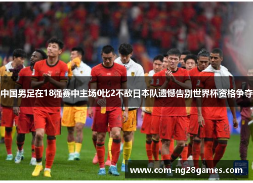 中国男足在18强赛中主场0比2不敌日本队遗憾告别世界杯资格争夺 中国男足在18强赛中主场0比2不敌日本队遗憾告别世界杯资格争夺