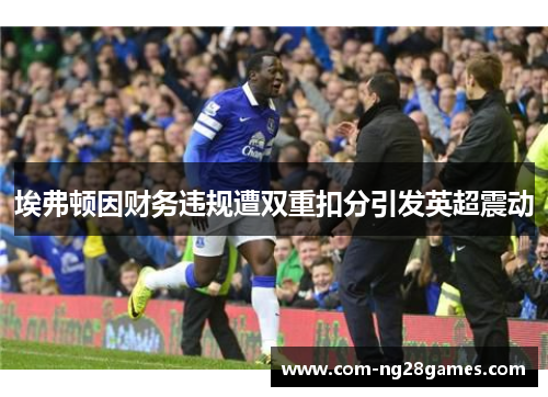 埃弗顿因财务违规遭双重扣分引发英超震动 埃弗顿因财务违规遭双重扣分引发英超震动