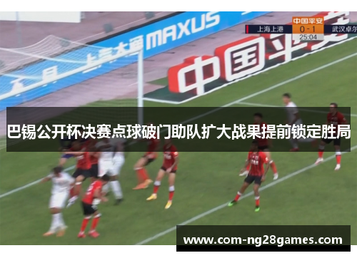 巴锡公开杯决赛点球破门助队扩大战果提前锁定胜局 巴锡公开杯决赛点球破门助队扩大战果提前锁定胜局
