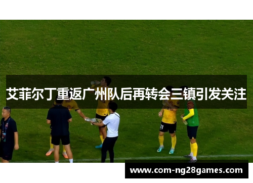 艾菲尔丁重返广州队后再转会三镇引发关注