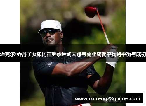 迈克尔·乔丹子女如何在继承运动天赋与商业成就中找到平衡与成功