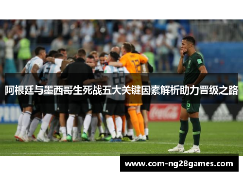 阿根廷与墨西哥生死战五大关键因素解析助力晋级之路