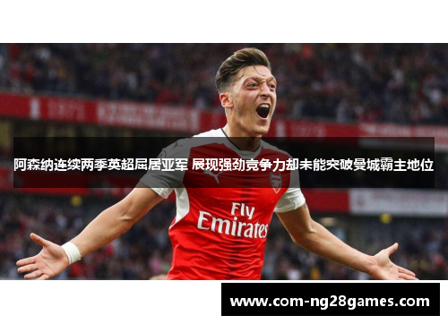 阿森纳连续两季英超屈居亚军 展现强劲竞争力却未能突破曼城霸主地位