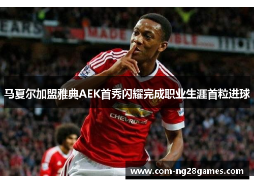 马夏尔加盟雅典AEK首秀闪耀完成职业生涯首粒进球