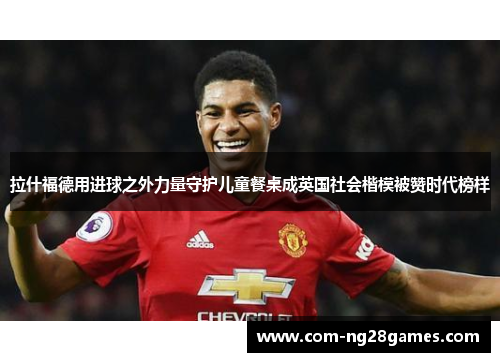拉什福德用进球之外力量守护儿童餐桌成英国社会楷模被赞时代榜样 拉什福德用进球之外力量守护儿童餐桌成英国社会楷模被赞时代榜样